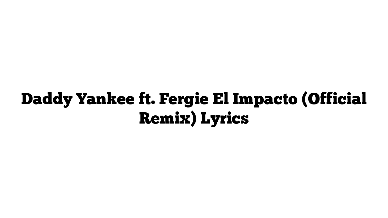 Daddy Yankee ft. Fergie El Impacto (Official Remix) Lyrics