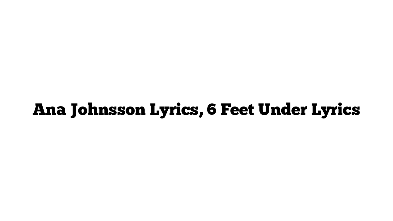 Ana Johnsson Lyrics, 6 Feet Under Lyrics