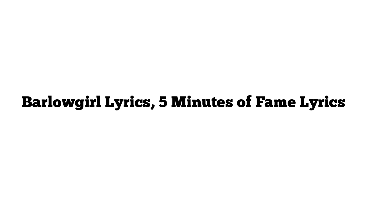 Barlowgirl Lyrics, 5 Minutes of Fame Lyrics