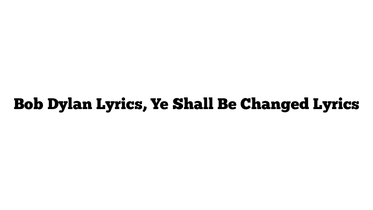 Bob Dylan Lyrics, Ye Shall Be Changed Lyrics