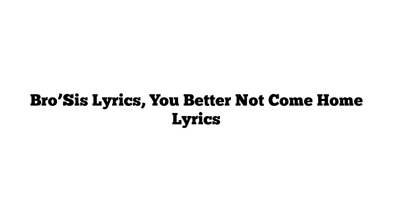 Bro’Sis Lyrics, You Better Not Come Home Lyrics