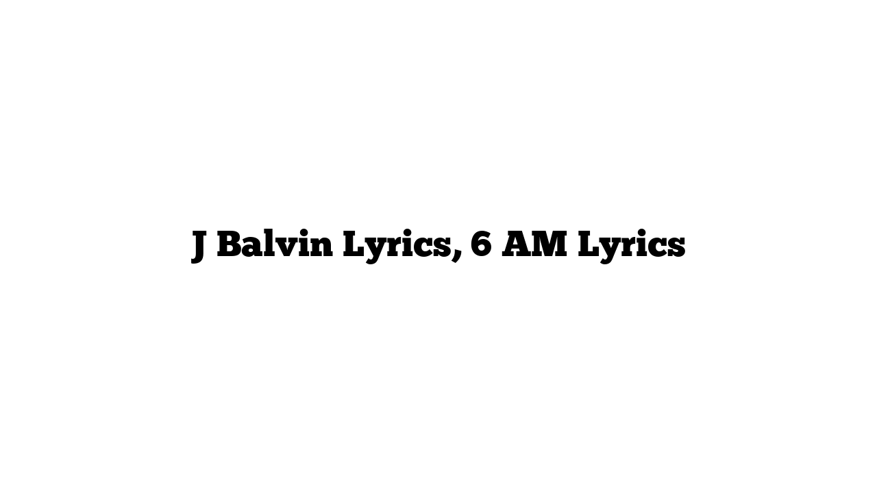 J Balvin Lyrics, 6 AM Lyrics