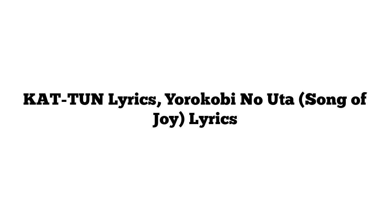 KAT-TUN Lyrics, Yorokobi No Uta (Song of Joy) Lyrics