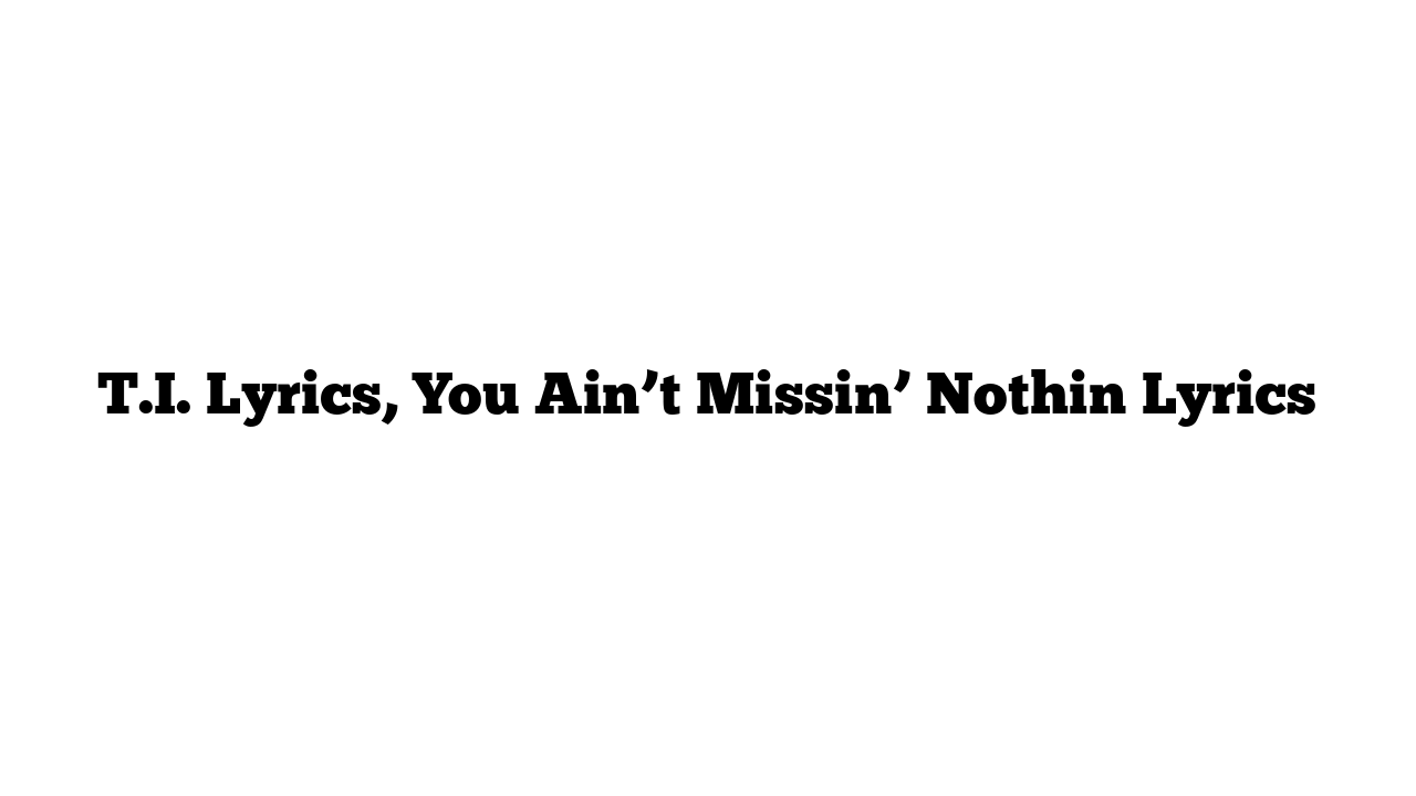 T.I. Lyrics, You Ain’t Missin’ Nothin Lyrics