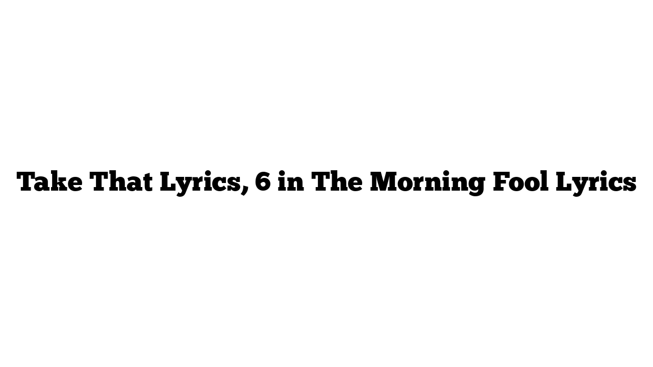 Take That Lyrics, 6 in The Morning Fool Lyrics