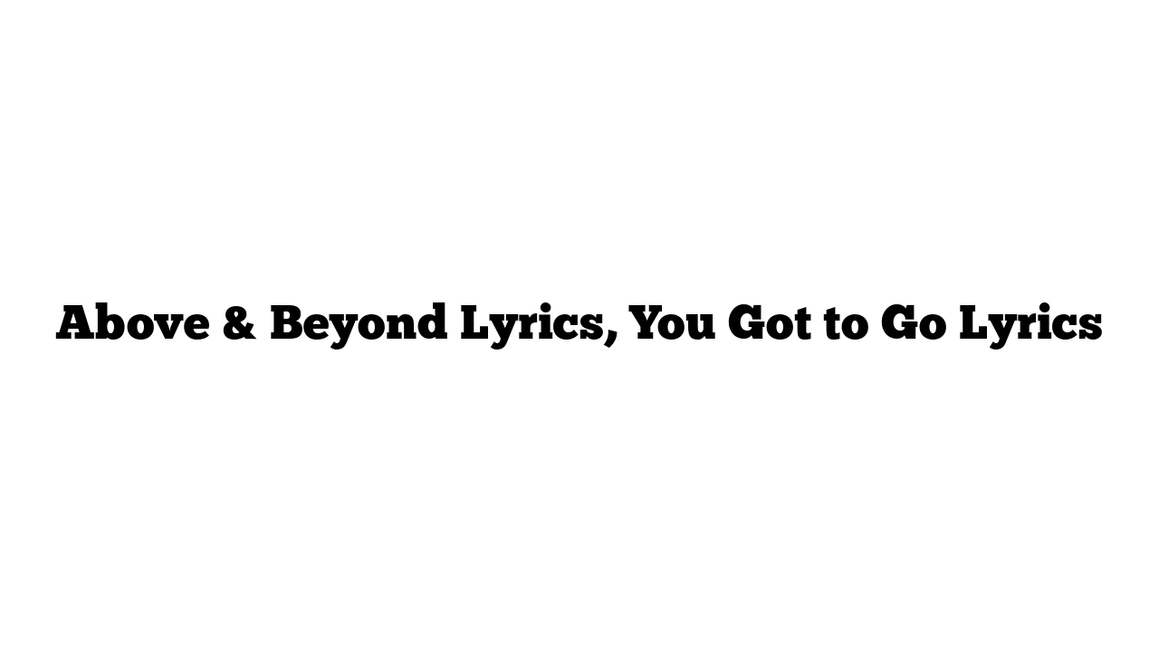 Above & Beyond Lyrics, You Got to Go Lyrics