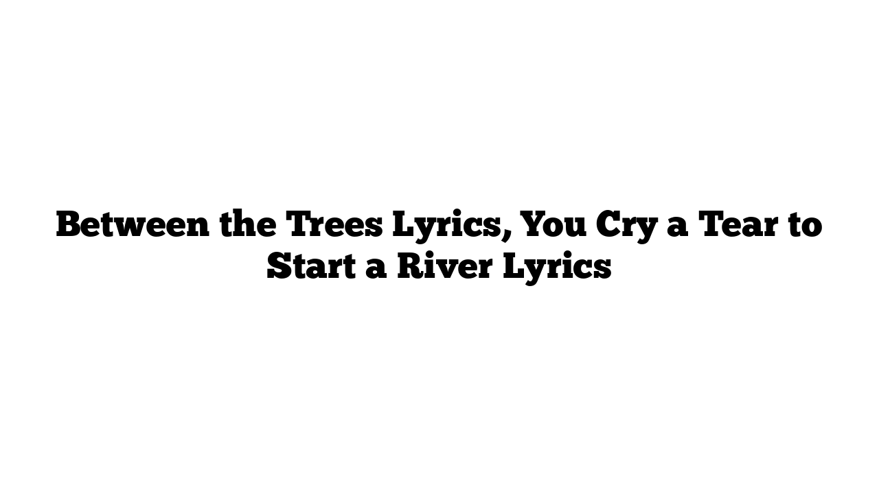 Between the Trees Lyrics, You Cry a Tear to Start a River Lyrics