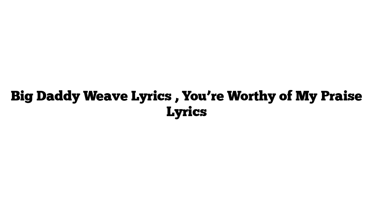 Big Daddy Weave Lyrics , You’re Worthy of My Praise Lyrics