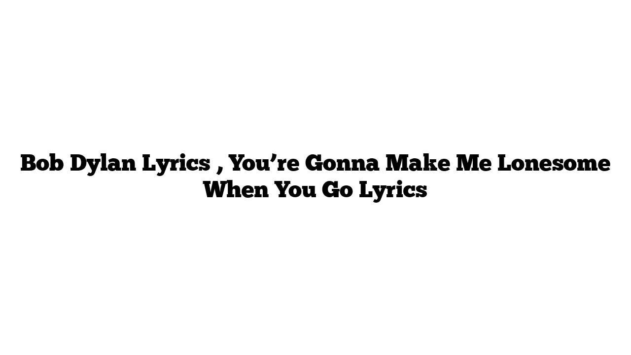 Bob Dylan Lyrics , You’re Gonna Make Me Lonesome When You Go Lyrics