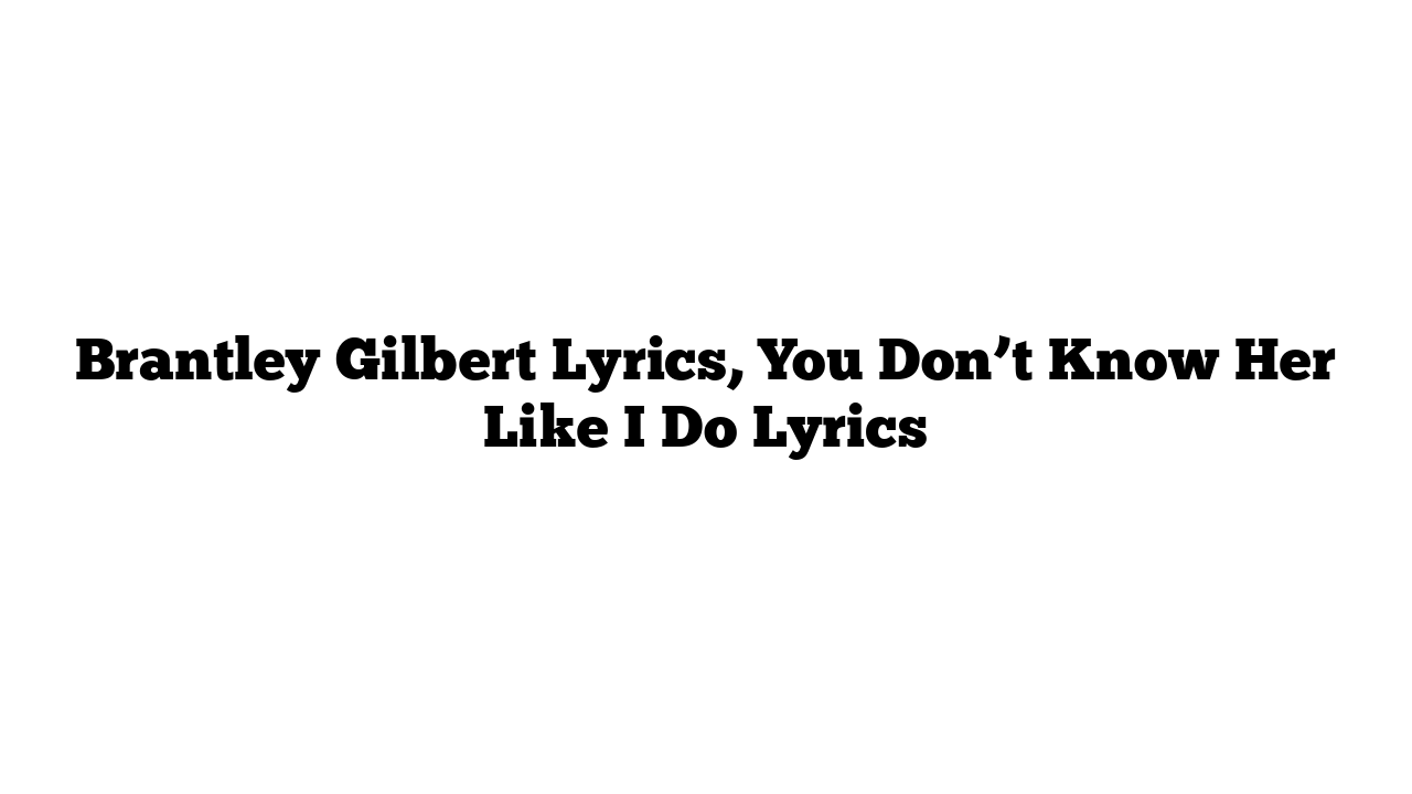 Brantley Gilbert Lyrics, You Don’t Know Her Like I Do Lyrics