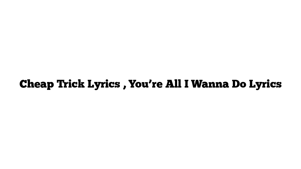 Cheap Trick Lyrics , You’re All I Wanna Do Lyrics