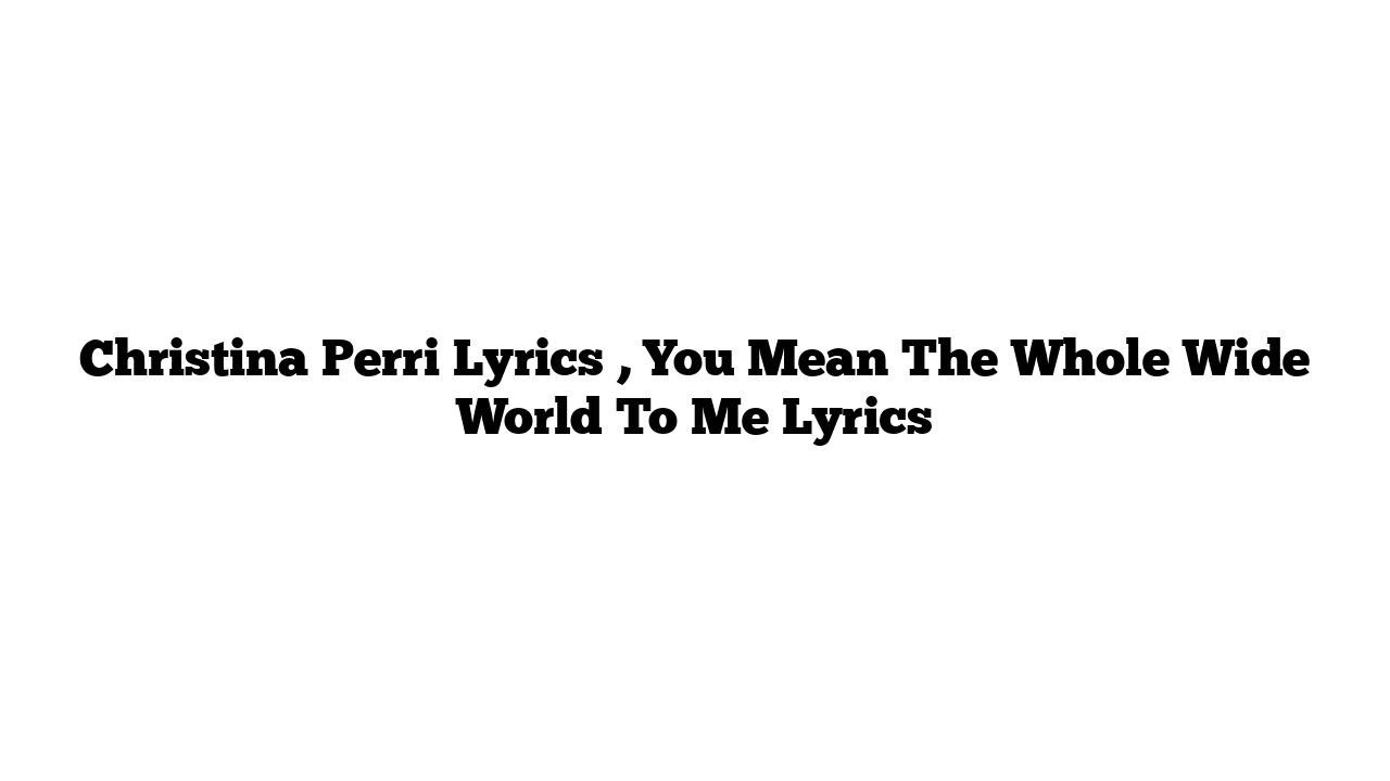 Christina Perri Lyrics , You Mean The Whole Wide World To Me Lyrics