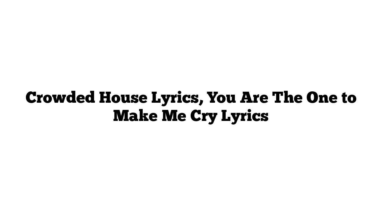 Crowded House Lyrics, You Are The One to Make Me Cry Lyrics