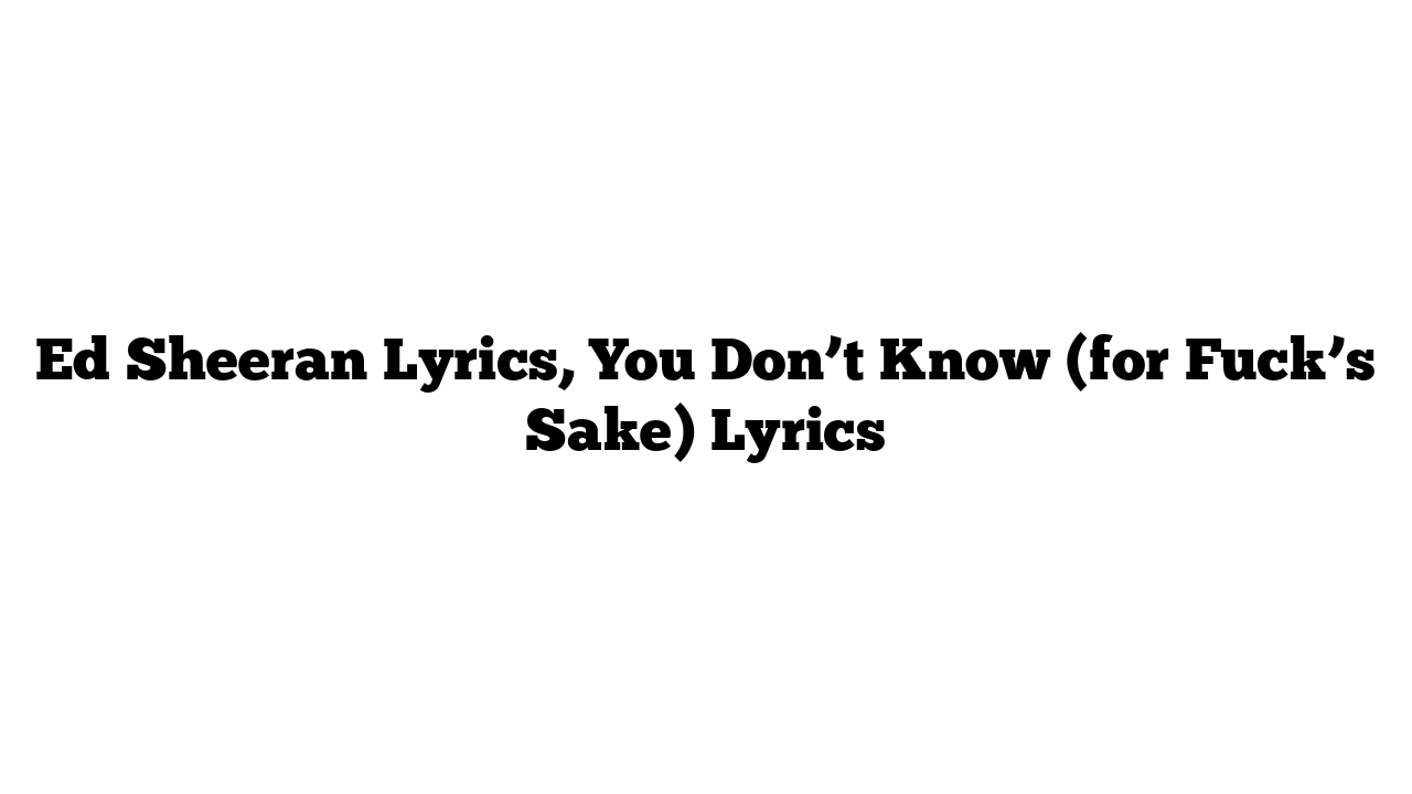 Ed Sheeran Lyrics, You Don’t Know (for Fuck’s Sake) Lyrics