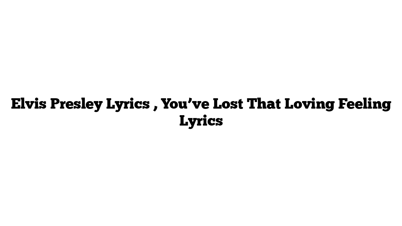 Elvis Presley Lyrics , You’ve Lost That Loving Feeling Lyrics