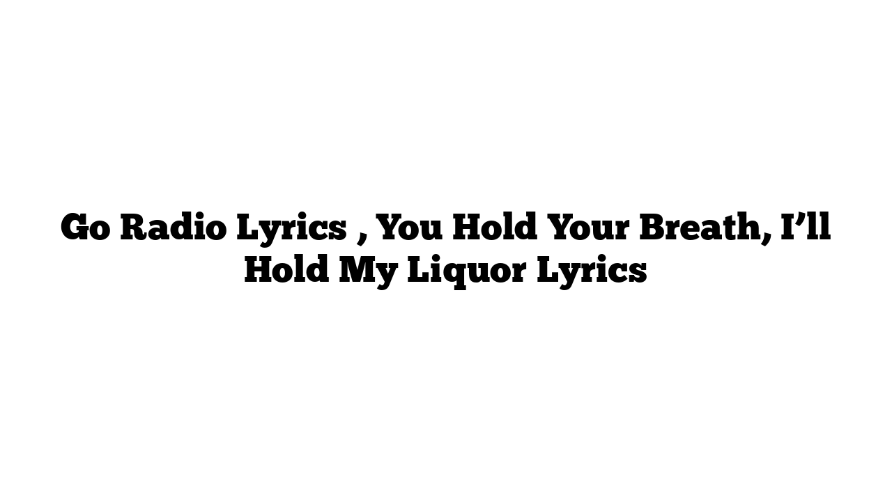 Go Radio Lyrics , You Hold Your Breath, I’ll Hold My Liquor Lyrics