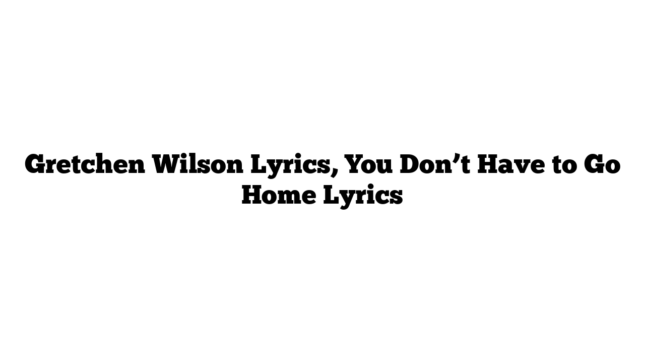 Gretchen Wilson Lyrics, You Don’t Have to Go Home Lyrics