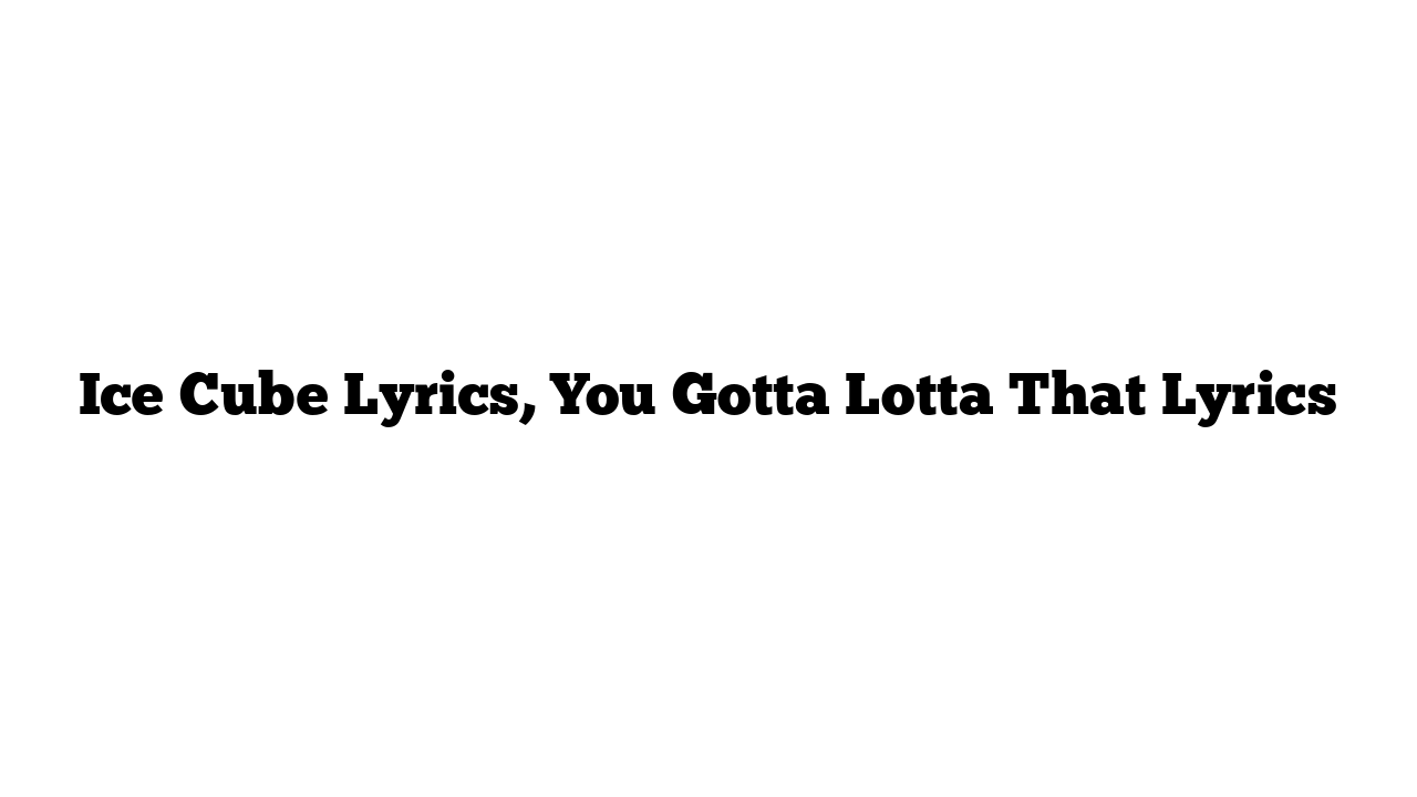 Ice Cube Lyrics, You Gotta Lotta That Lyrics