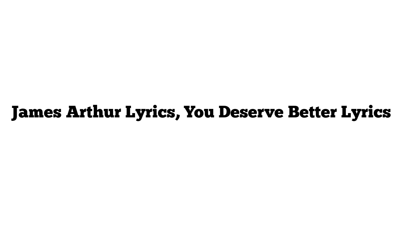 James Arthur Lyrics, You Deserve Better Lyrics