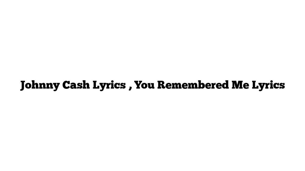 Johnny Cash Lyrics , You Remembered Me Lyrics