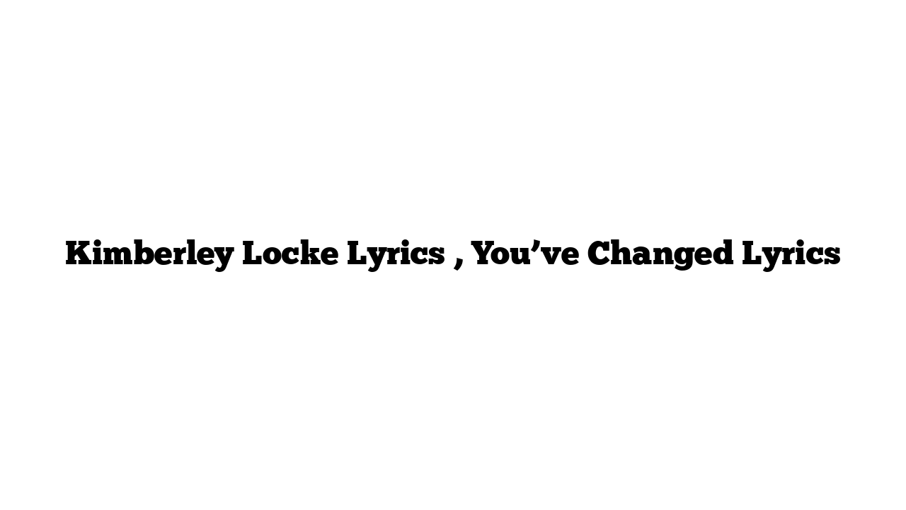 Kimberley Locke Lyrics , You’ve Changed Lyrics