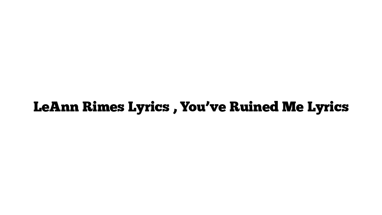 LeAnn Rimes Lyrics , You’ve Ruined Me Lyrics