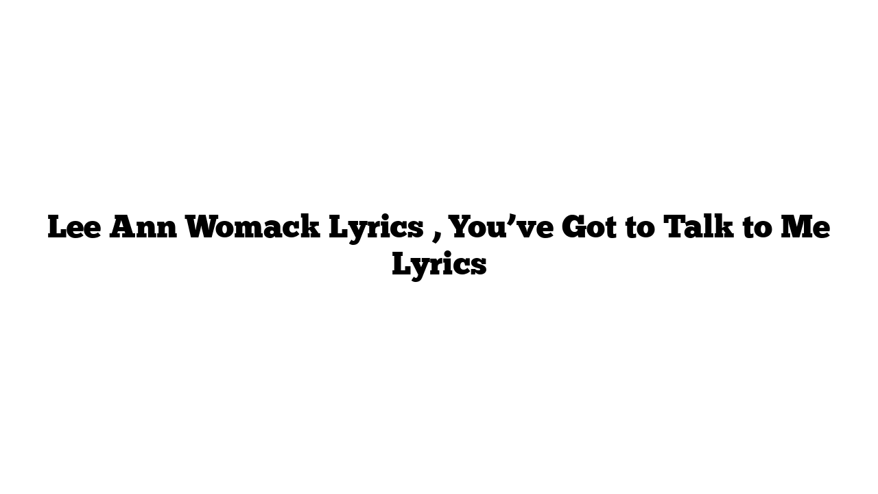 Lee Ann Womack Lyrics , You’ve Got to Talk to Me Lyrics