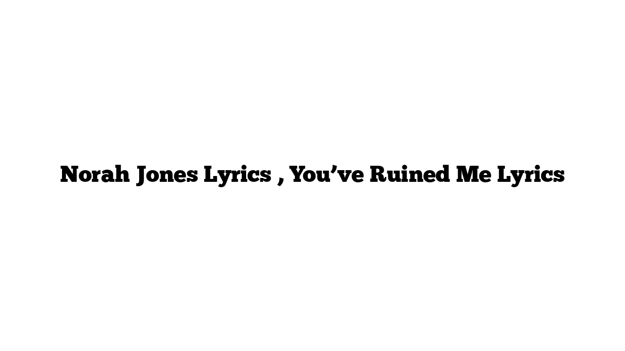 Norah Jones Lyrics , You’ve Ruined Me Lyrics