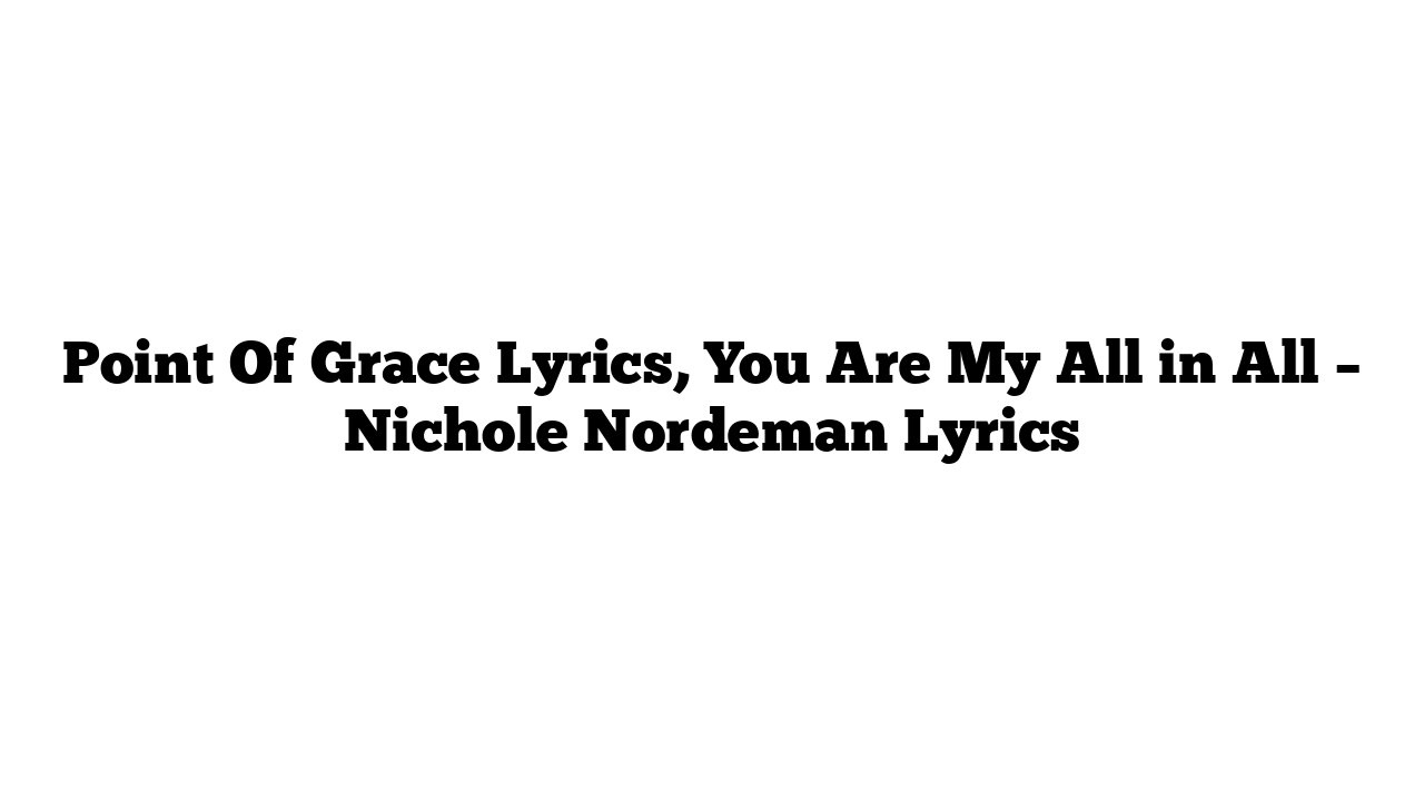 Point Of Grace Lyrics, You Are My All in All – Nichole Nordeman Lyrics