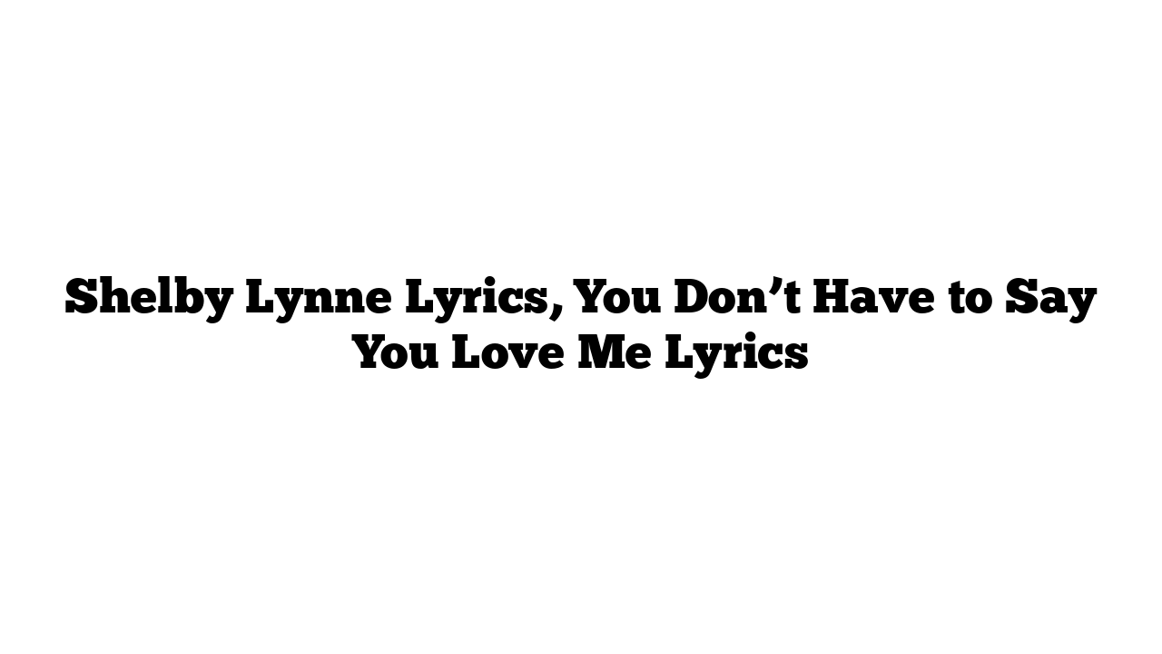 Shelby Lynne Lyrics, You Don’t Have to Say You Love Me Lyrics