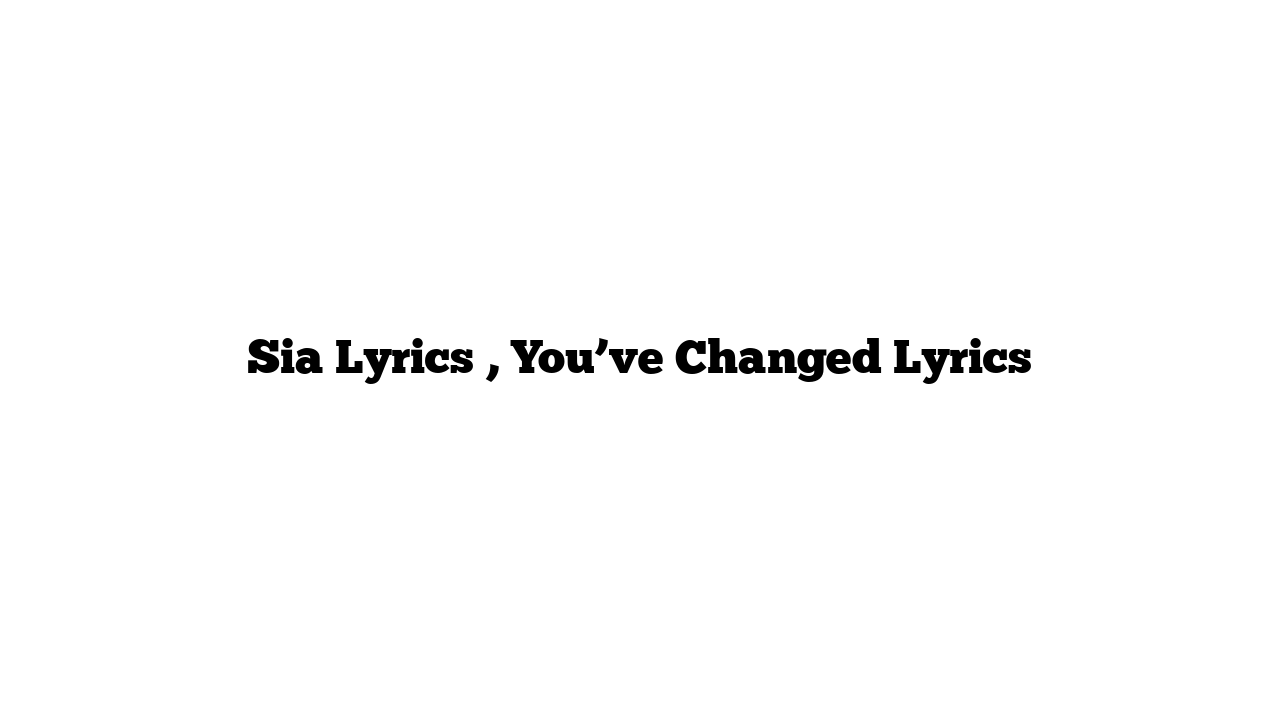 Sia Lyrics , You’ve Changed Lyrics