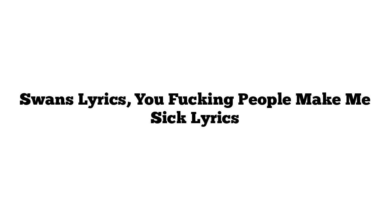 Swans Lyrics, You Fucking People Make Me Sick Lyrics