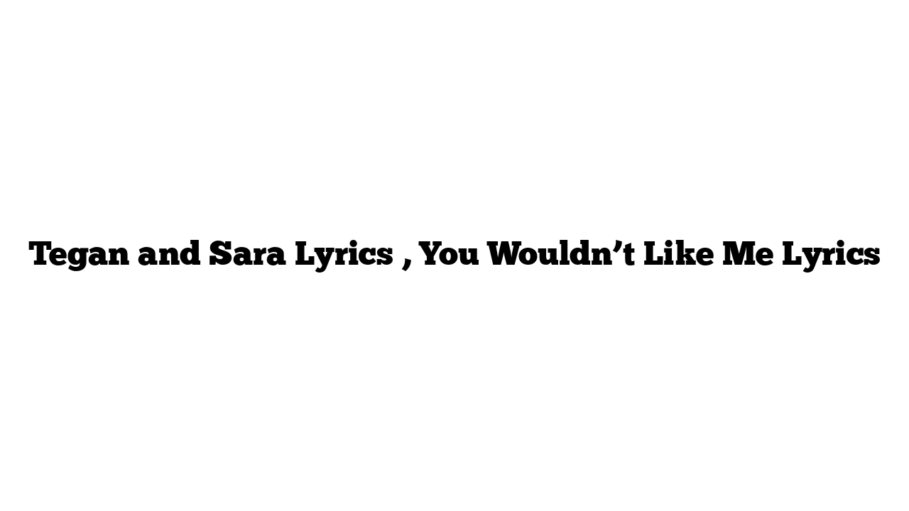 Tegan and Sara Lyrics , You Wouldn’t Like Me Lyrics