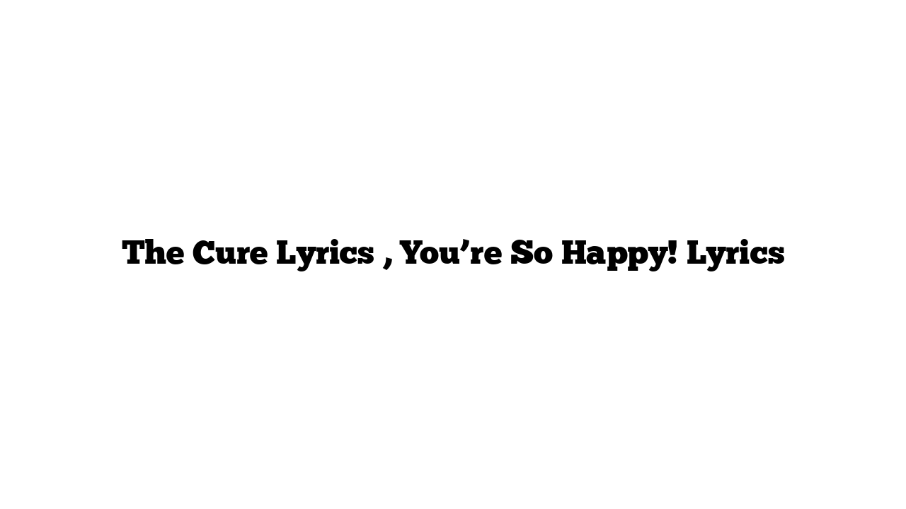 The Cure Lyrics , You’re So Happy! Lyrics