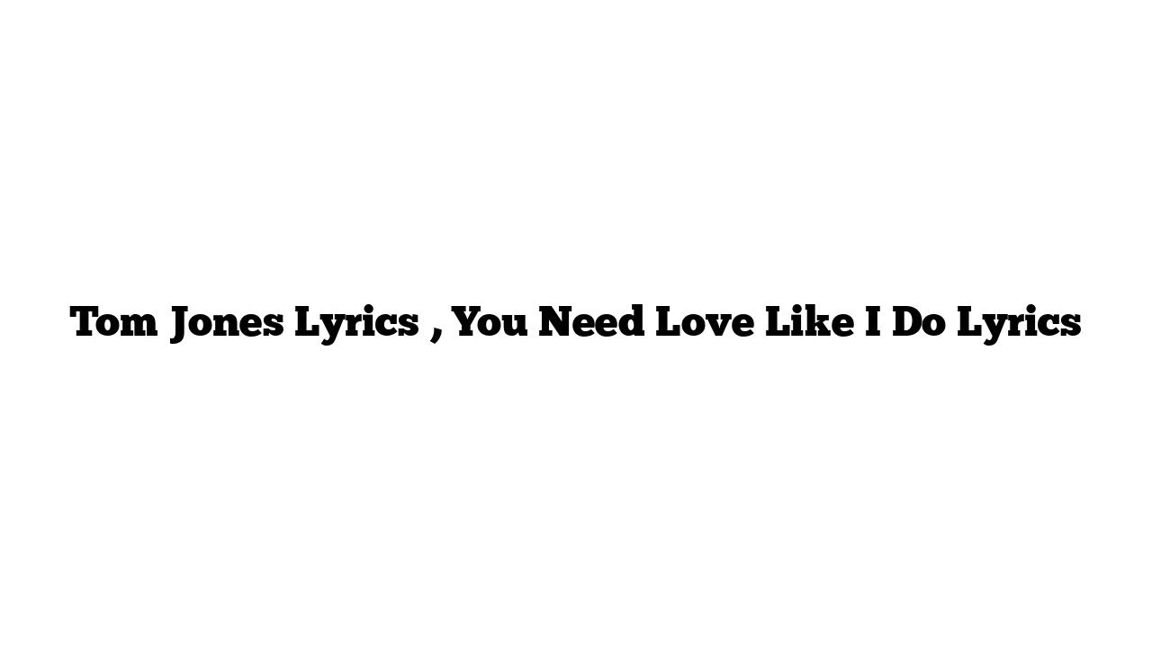 Tom Jones Lyrics , You Need Love Like I Do Lyrics